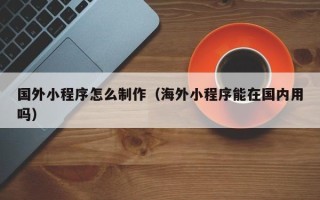 上杭国外小程序怎么制作（海外小程序能在国内用吗）