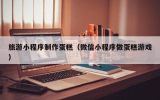 上杭旅游小程序制作蛋糕（微信小程序做蛋糕游戏）